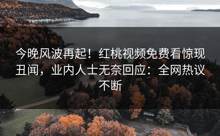 今晚风波再起！红桃视频免费看惊现丑闻，业内人士无奈回应：全网热议不断