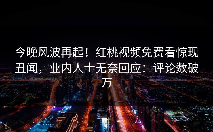 今晚风波再起！红桃视频免费看惊现丑闻，业内人士无奈回应：评论数破万