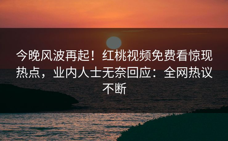 今晚风波再起！红桃视频免费看惊现热点，业内人士无奈回应：全网热议不断