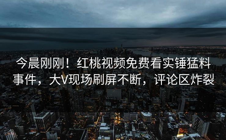 今晨刚刚！红桃视频免费看实锤猛料事件，大V现场刷屏不断，评论区炸裂
