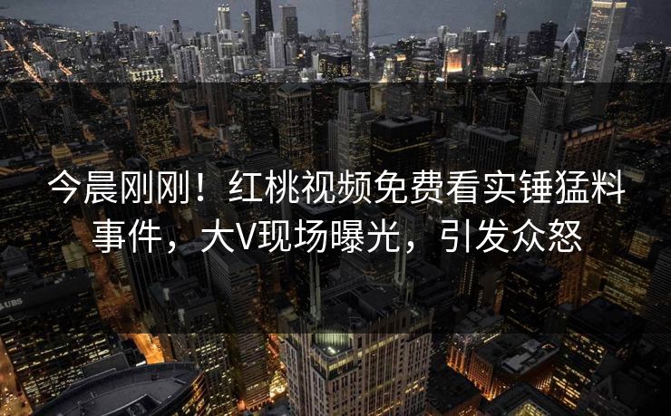 今晨刚刚！红桃视频免费看实锤猛料事件，大V现场曝光，引发众怒