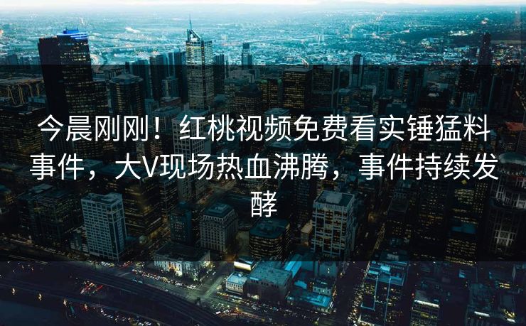 今晨刚刚！红桃视频免费看实锤猛料事件，大V现场热血沸腾，事件持续发酵