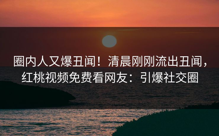 圈内人又爆丑闻！清晨刚刚流出丑闻，红桃视频免费看网友：引爆社交圈