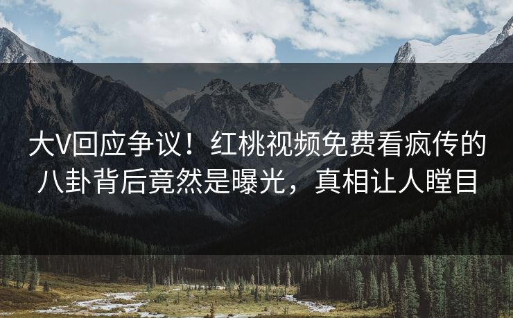大V回应争议！红桃视频免费看疯传的八卦背后竟然是曝光，真相让人瞠目