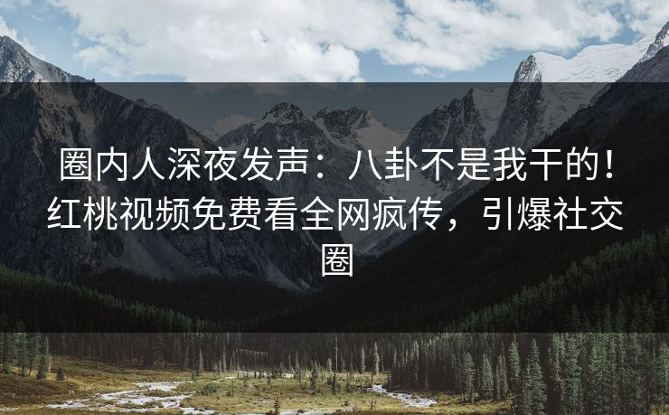 圈内人深夜发声：八卦不是我干的！红桃视频免费看全网疯传，引爆社交圈