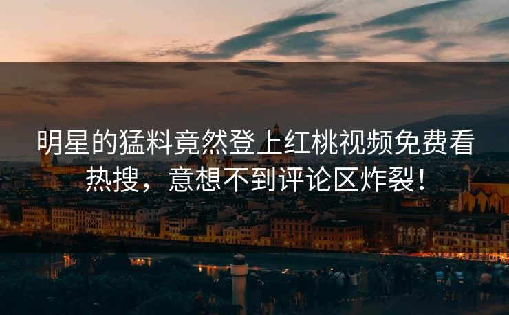 明星的猛料竟然登上红桃视频免费看热搜，意想不到评论区炸裂！