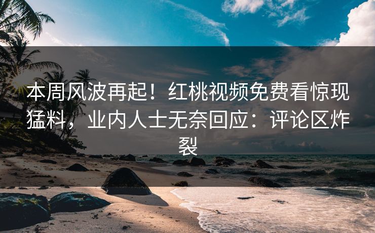 本周风波再起！红桃视频免费看惊现猛料，业内人士无奈回应：评论区炸裂
