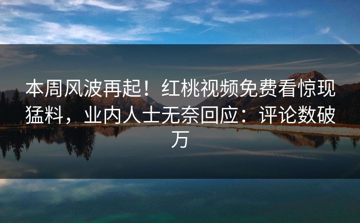本周风波再起！红桃视频免费看惊现猛料，业内人士无奈回应：评论数破万