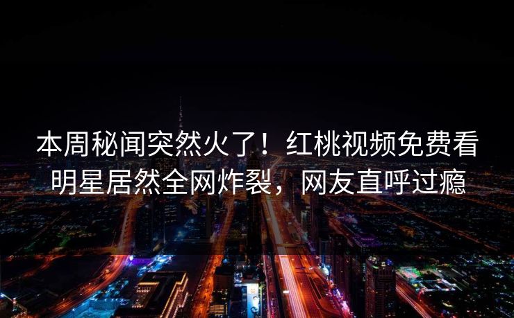 本周秘闻突然火了！红桃视频免费看明星居然全网炸裂，网友直呼过瘾