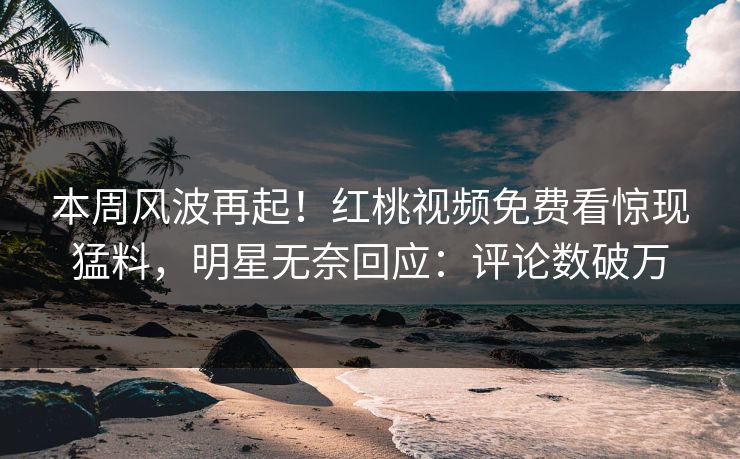 本周风波再起！红桃视频免费看惊现猛料，明星无奈回应：评论数破万