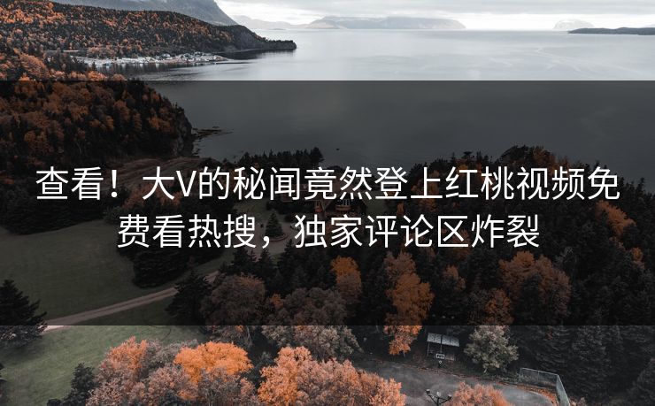 查看！大V的秘闻竟然登上红桃视频免费看热搜，独家评论区炸裂