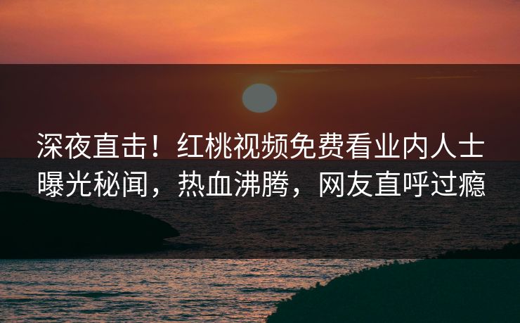 深夜直击！红桃视频免费看业内人士曝光秘闻，热血沸腾，网友直呼过瘾