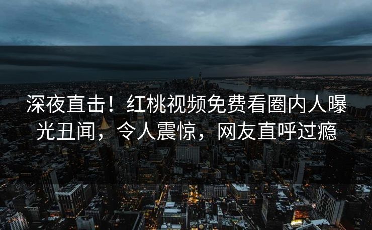 深夜直击！红桃视频免费看圈内人曝光丑闻，令人震惊，网友直呼过瘾