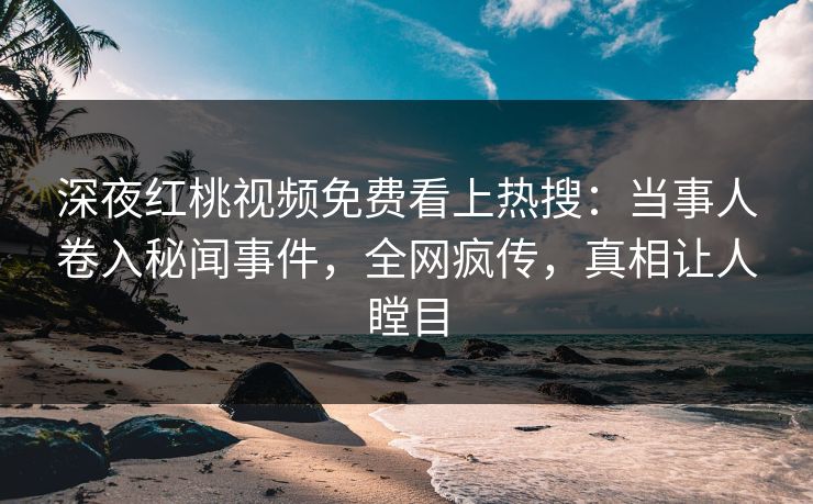 深夜红桃视频免费看上热搜：当事人卷入秘闻事件，全网疯传，真相让人瞠目