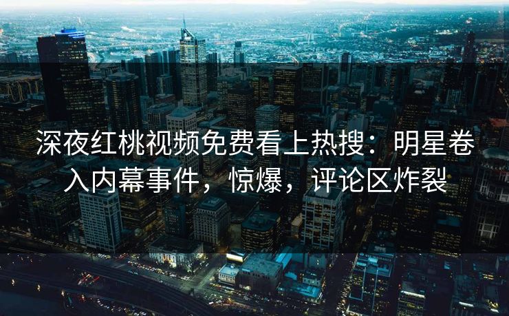 深夜红桃视频免费看上热搜：明星卷入内幕事件，惊爆，评论区炸裂