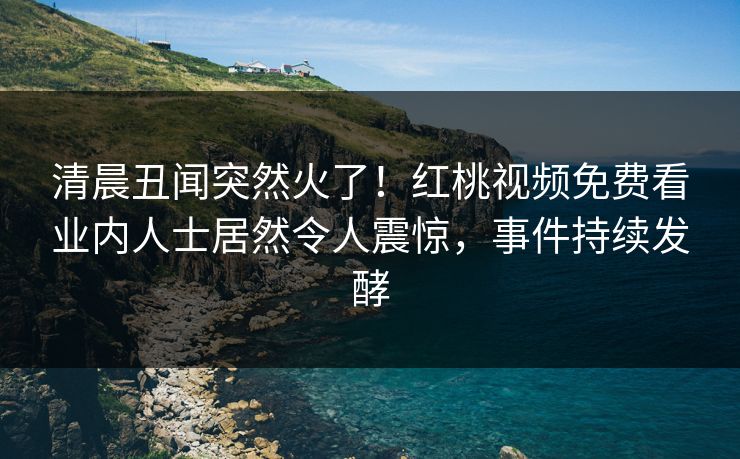 清晨丑闻突然火了！红桃视频免费看业内人士居然令人震惊，事件持续发酵
