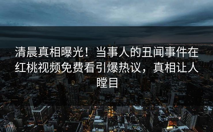 清晨真相曝光！当事人的丑闻事件在红桃视频免费看引爆热议，真相让人瞠目