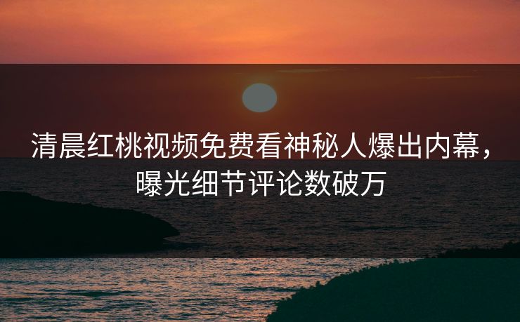 清晨红桃视频免费看神秘人爆出内幕，曝光细节评论数破万