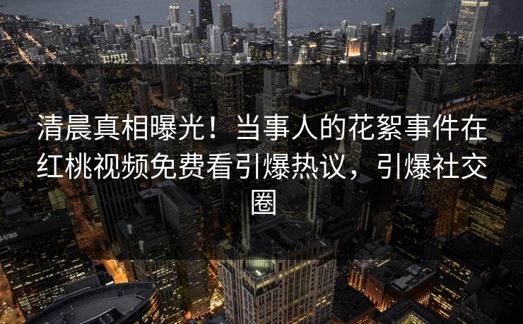 清晨真相曝光！当事人的花絮事件在红桃视频免费看引爆热议，引爆社交圈