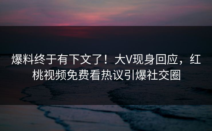 爆料终于有下文了！大V现身回应，红桃视频免费看热议引爆社交圈