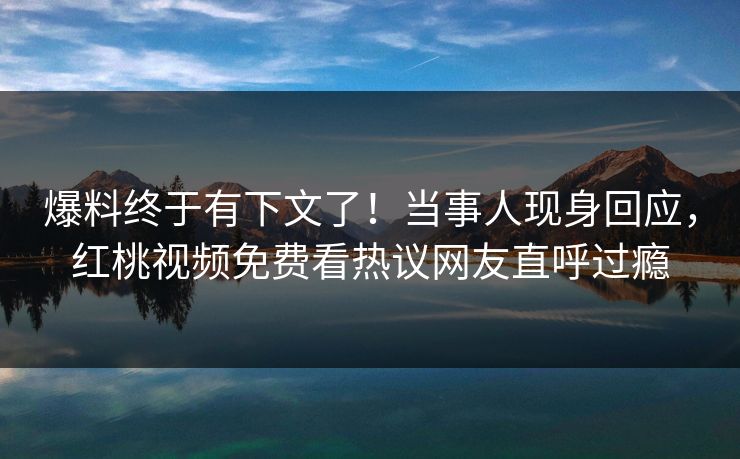 爆料终于有下文了！当事人现身回应，红桃视频免费看热议网友直呼过瘾