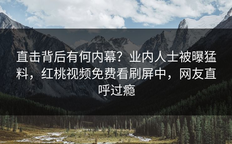 直击背后有何内幕？业内人士被曝猛料，红桃视频免费看刷屏中，网友直呼过瘾
