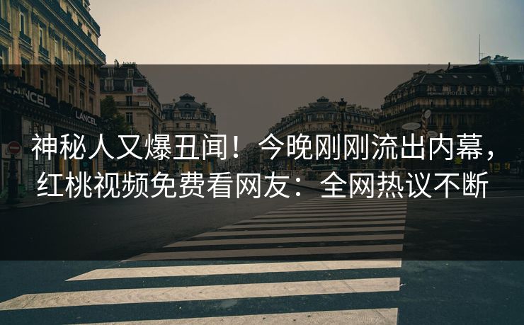 神秘人又爆丑闻！今晚刚刚流出内幕，红桃视频免费看网友：全网热议不断