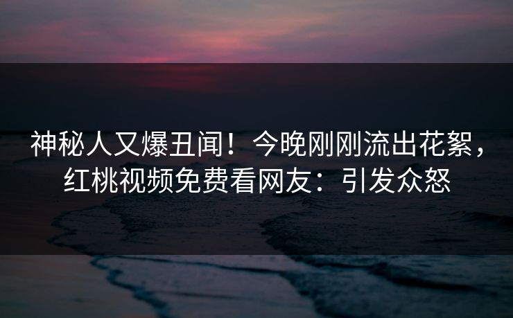 神秘人又爆丑闻！今晚刚刚流出花絮，红桃视频免费看网友：引发众怒