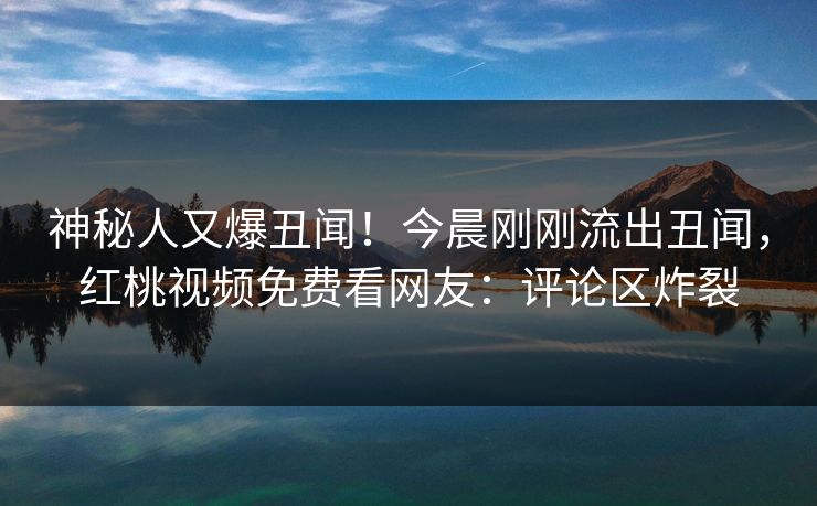 神秘人又爆丑闻！今晨刚刚流出丑闻，红桃视频免费看网友：评论区炸裂