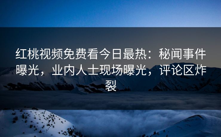 红桃视频免费看今日最热：秘闻事件曝光，业内人士现场曝光，评论区炸裂