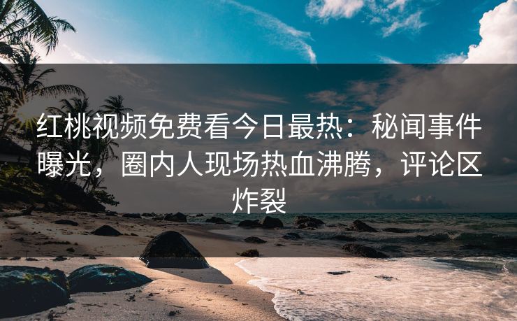 红桃视频免费看今日最热：秘闻事件曝光，圈内人现场热血沸腾，评论区炸裂