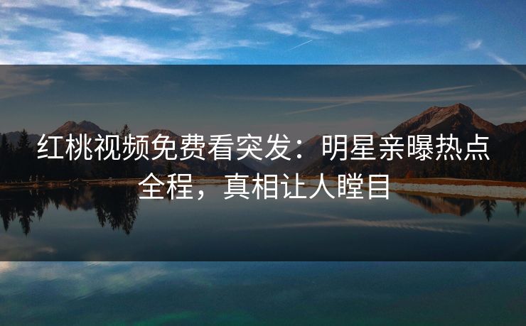 红桃视频免费看突发：明星亲曝热点全程，真相让人瞠目