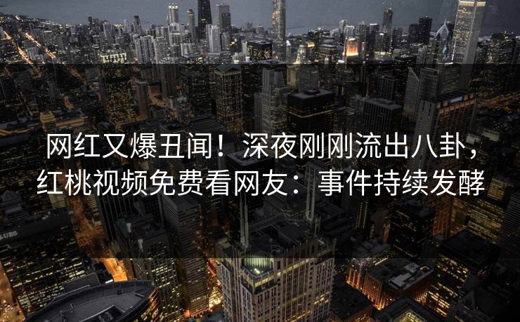 网红又爆丑闻！深夜刚刚流出八卦，红桃视频免费看网友：事件持续发酵