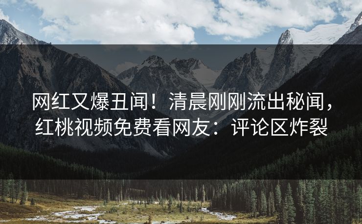 网红又爆丑闻！清晨刚刚流出秘闻，红桃视频免费看网友：评论区炸裂