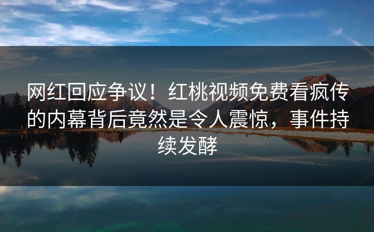 网红回应争议！红桃视频免费看疯传的内幕背后竟然是令人震惊，事件持续发酵