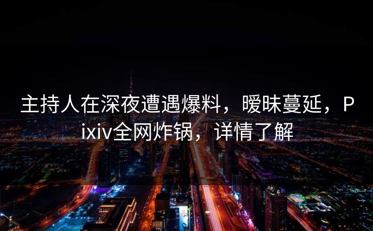 主持人在深夜遭遇爆料，暧昧蔓延，Pixiv全网炸锅，详情了解