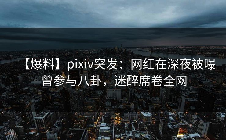 【爆料】pixiv突发：网红在深夜被曝曾参与八卦，迷醉席卷全网
