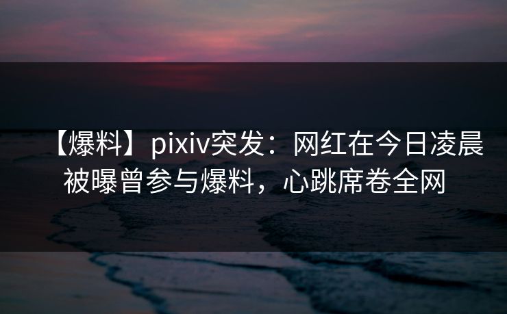 【爆料】pixiv突发：网红在今日凌晨被曝曾参与爆料，心跳席卷全网