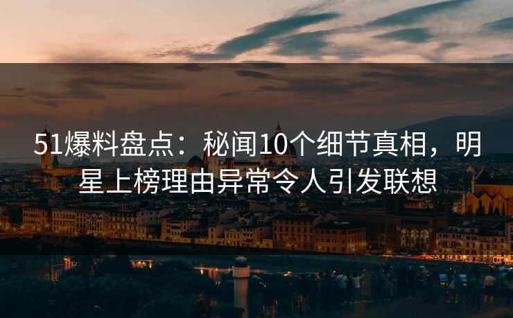 51爆料盘点：秘闻10个细节真相，明星上榜理由异常令人引发联想