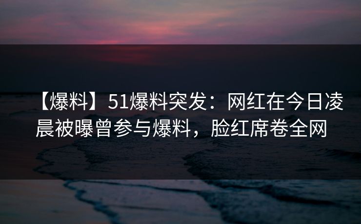 【爆料】51爆料突发：网红在今日凌晨被曝曾参与爆料，脸红席卷全网