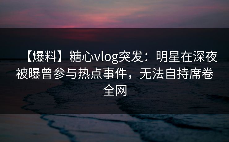 【爆料】糖心vlog突发：明星在深夜被曝曾参与热点事件，无法自持席卷全网