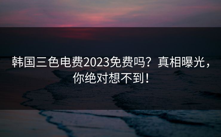 韩国三色电费2023免费吗？真相曝光，你绝对想不到！