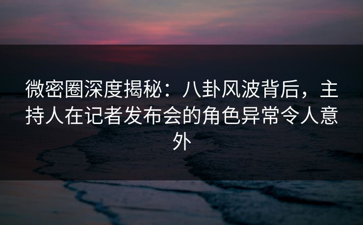 微密圈深度揭秘：八卦风波背后，主持人在记者发布会的角色异常令人意外