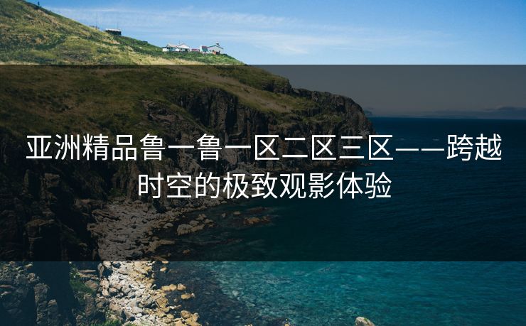 亚洲精品鲁一鲁一区二区三区——跨越时空的极致观影体验 亚洲精品鲁一鲁一区二区三区——跨越时空的极致观影体验