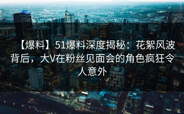 【爆料】51爆料深度揭秘:花絮风波背后,大V在粉丝见面会的角色疯狂令人意外 【爆料】51爆料深度揭秘:花絮风波背后,大V在粉丝见面会的角色疯狂令人意外