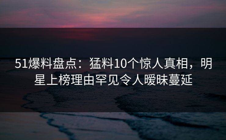 51爆料盘点：猛料10个惊人真相，明星上榜理由罕见令人暧昧蔓延