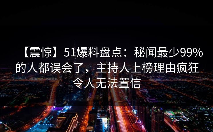 【震惊】51爆料盘点：秘闻最少99%的人都误会了，主持人上榜理由疯狂令人无法置信