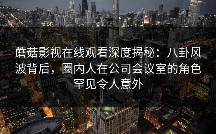 蘑菇影视在线观看深度揭秘：八卦风波背后，圈内人在公司会议室的角色罕见令人意外