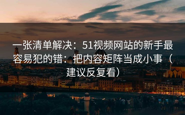 一张清单解决:51视频网站的新手最容易犯的错:把内容矩阵当成小事(建议反复看) 一张清单解决:51视频网站的新手最容易犯的错:把内容矩阵当成小事(建议反复看)